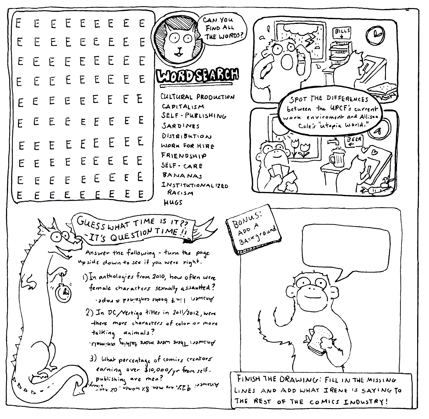 black and white activity page style comic  in four sections. a rectangle word search box eight letters across and 10 letters down. Every letter is a capital E. To the right, Mel says 'Can you find all the words?' Beneath her there is a vertical list word search: cultural production, capitalism, self-publishing, sardines, distribution, work for hire, friendship, self-care, bananas, institutionalized racism, hugs.
            
            Margaret stands holding a ticking pocket watch. A fancy Banner says 'Guess what time it is? It's question time!' Text on the page says: Answer the following. Turn the Page upside down to see if you were right.
            1 In anthologies from 2010 how often were female characters sexually assaulted. Upside down text is Answer: one in seven books contained a rape.
            2 In DC/Vertigo titles in 2011/2012, were there more characters of color or more talking animals? Upside down text is Answer:there were more talking animals.
            3 What percentage of comics creators earning over $10,000 a year from self-publishing are men?  Upside down text is Answer: 92% are men, 8% women, 0% non-binary.
            
            Two pictures stacked on top of each other vertically. In between the pictures a circle of instructions reads Spot the differences between the UPCFs current work environment and Allison Cole's 'Utopia World'
            In the top picture, Irene is distressed, it is raining and thundering outside, Mel works at an artist's desk. In the room there is a large stack of paper labeled bills, a sardine sandwich, a clock on the wall set to 12:10. In the bottom picture Irene is smiling and counting money. It is sunny outside and flowers are blooming. Mel is working at an artist's desk with hearts surrounding her.  In the room there is a tap labeled 'BEER', a pile of fresh vegetables, and the clock reads 5:40
                
            Irene  is smiling and holding a sardine sandwich in her left hand. There is a blank speech bubble and the drawing of here her right hand is unfinished. Underneath a caption reads: Finish the drawing: fill in the missing lines and add what Irene is saying to the rest of the comics industry. In the upper left corner a square burst reads: BONUS:  Add a background.